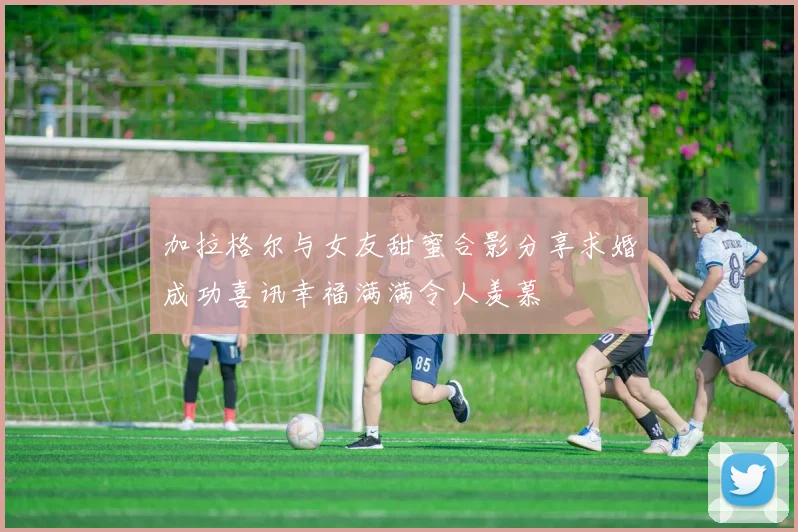 加拉格尔与女友甜蜜合影分享求婚成功喜讯幸福满满令人羡慕