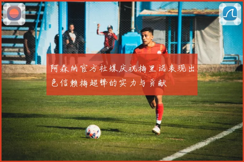 阿森纳官方社媒庆祝梅里诺表现出色信赖梅超锋的实力与贡献
