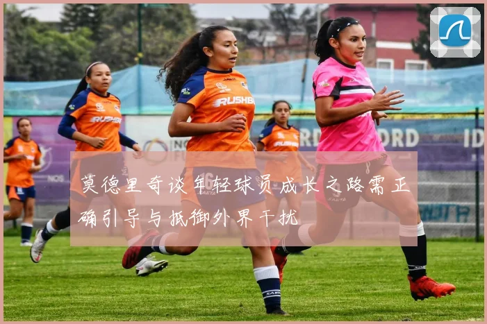 莫德里奇谈年轻球员成长之路需正确引导与抵御外界干扰