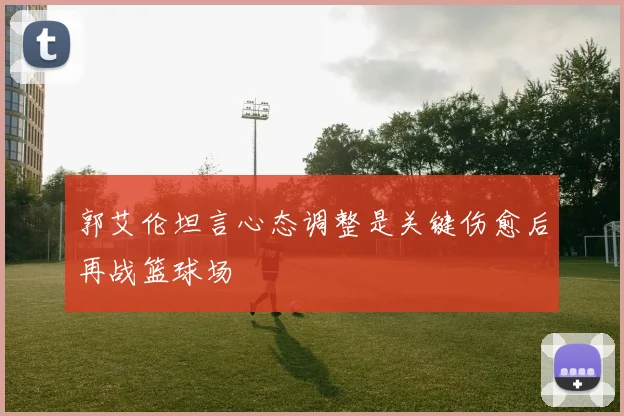 郭艾伦坦言心态调整是关键伤愈后再战篮球场