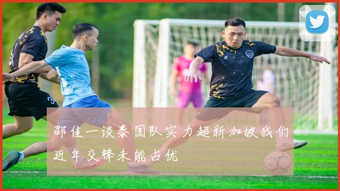 邵佳一谈泰国队实力超新加坡我们近年交锋未能占优