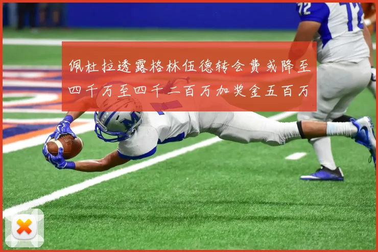 佩杜拉透露格林伍德转会费或降至四千万至四千二百万加奖金五百万至六百万