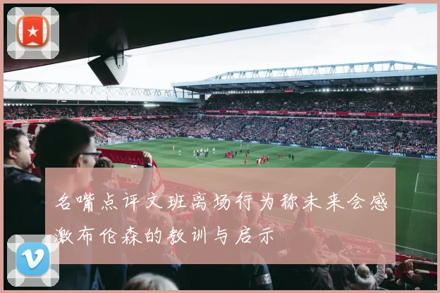 名嘴点评文班离场行为称未来会感激布伦森的教训与启示