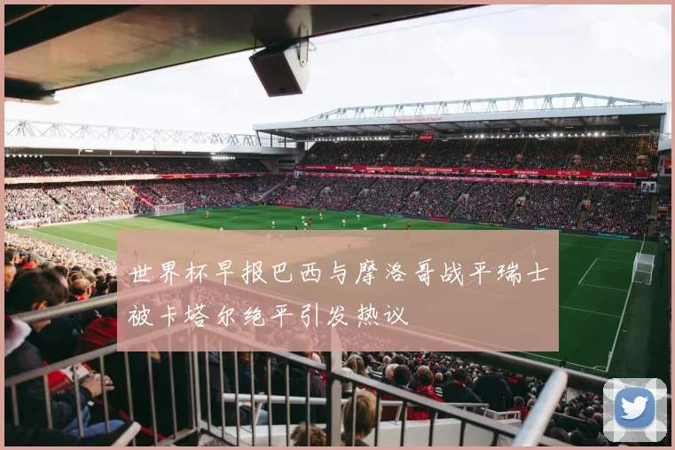世界杯早报巴西与摩洛哥战平瑞士被卡塔尔绝平引发热议