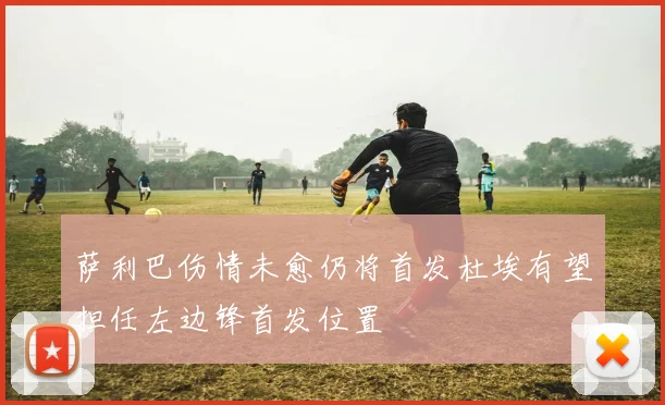 萨利巴伤情未愈仍将首发杜埃有望担任左边锋首发位置