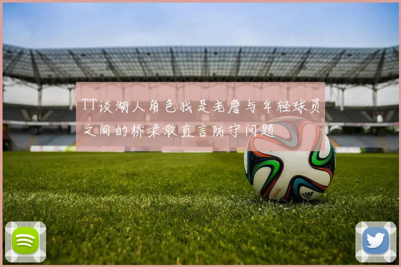 TT谈湖人角色我是老詹与年轻球员之间的桥梁敢直言防守问题