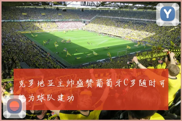 克罗地亚主帅盛赞葡萄牙C罗随时可能为球队建功