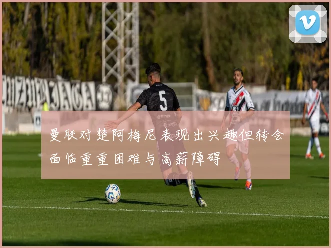 曼联对楚阿梅尼表现出兴趣但转会面临重重困难与高薪障碍