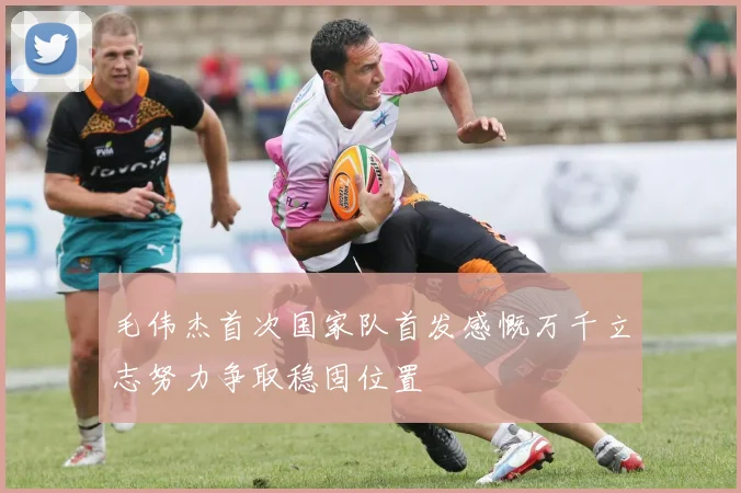 毛伟杰首次国家队首发感慨万千立志努力争取稳固位置