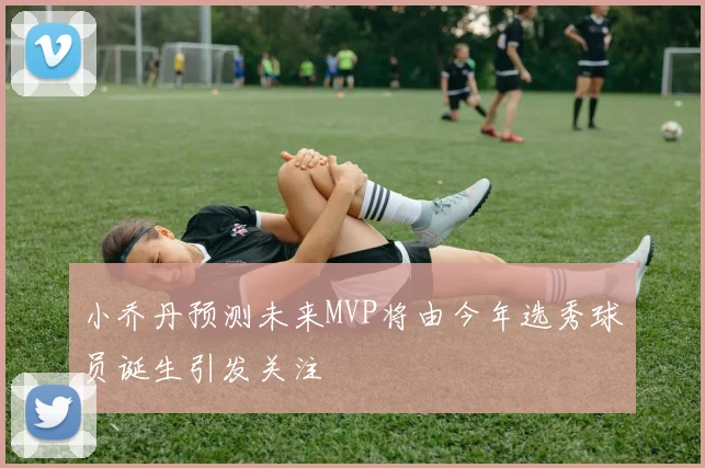 小乔丹预测未来MVP将由今年选秀球员诞生引发关注