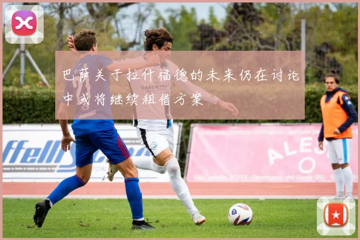 巴萨关于拉什福德的未来仍在讨论中或将继续租借方案